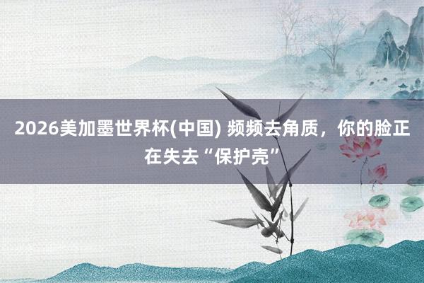 2026美加墨世界杯(中国) 频频去角质，你的脸正在失去“保护壳”