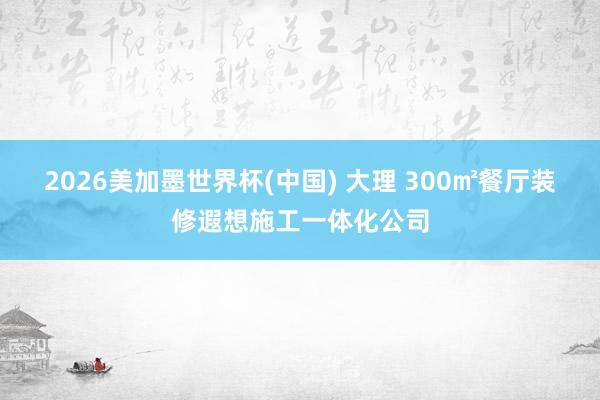 2026美加墨世界杯(中国) 大理 300㎡餐厅装修遐想施工一体化公司