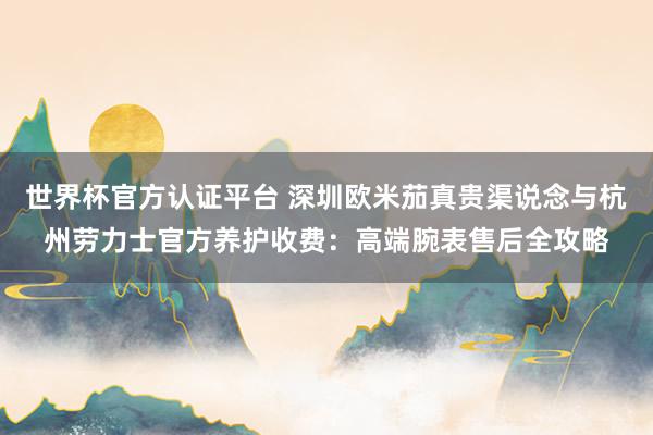 世界杯官方认证平台 深圳欧米茄真贵渠说念与杭州劳力士官方养护收费:高端腕表售后全攻略