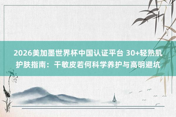 2026美加墨世界杯中国认证平台 30+轻熟肌护肤指南:干敏皮若何科学养护与高明避坑