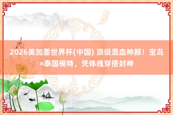 2026美加墨世界杯(中国) 顶级混血神颜!宝岛×泰国模特,凭体魄穿搭封神