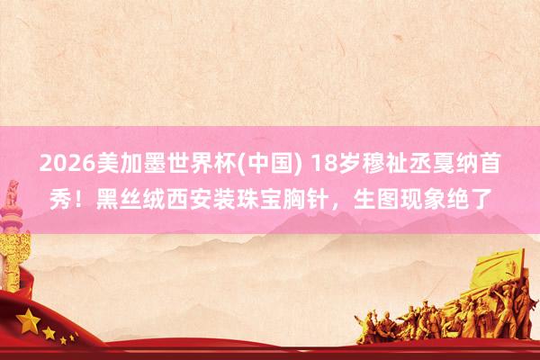 2026美加墨世界杯(中国) 18岁穆祉丞戛纳首秀！黑丝绒西安装珠宝胸针，生图现象绝了