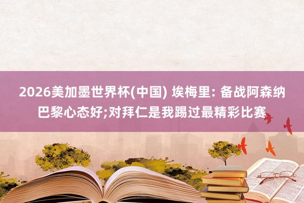 2026美加墨世界杯(中国) 埃梅里: 备战阿森纳巴黎心态好;对拜仁是我踢过最精彩比赛