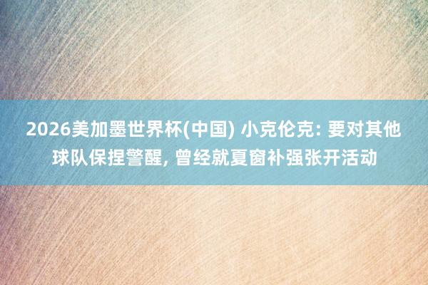 2026美加墨世界杯(中国) 小克伦克: 要对其他球队保捏警醒, 曾经就夏窗补强张开活动