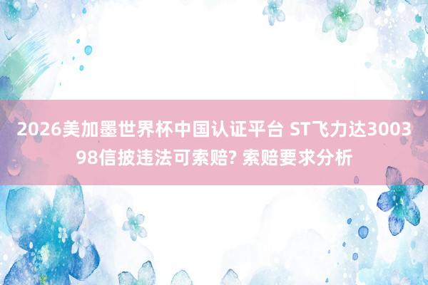 2026美加墨世界杯中国认证平台 ST飞力达300398信披违法可索赔? 索赔要求分析