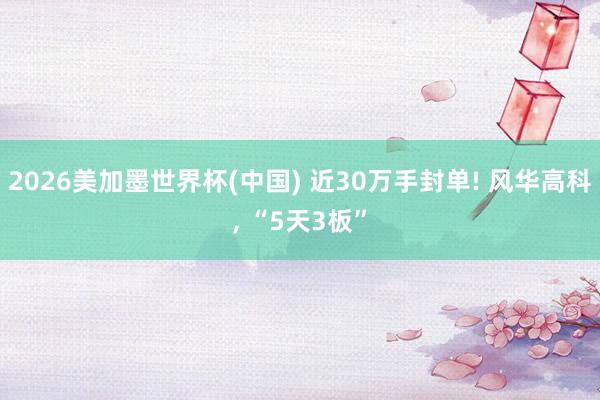 2026美加墨世界杯(中国) 近30万手封单! 风华高科, “5天3板”