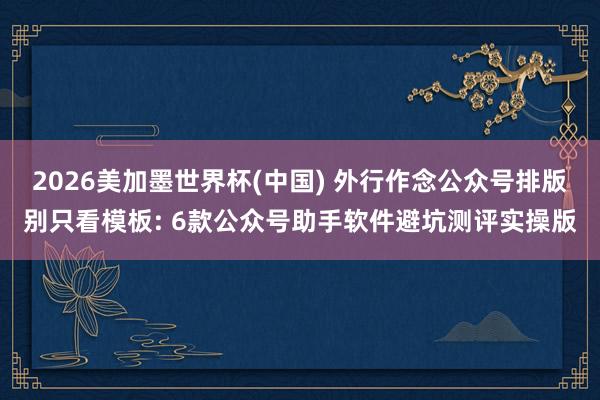 2026美加墨世界杯(中国) 外行作念公众号排版别只看模板: 6款公众号助手软件避坑测评实操版