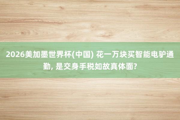 2026美加墨世界杯(中国) 花一万块买智能电驴通勤， 是交身手税如故真体面?