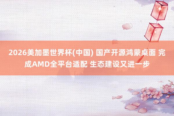 2026美加墨世界杯(中国) 国产开源鸿蒙桌面 完成AMD全平台适配 生态建设又进一步