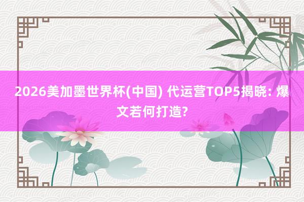 2026美加墨世界杯(中国) 代运营TOP5揭晓: 爆文若何打造?