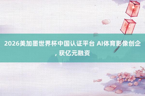 2026美加墨世界杯中国认证平台 AI体育影像创企, 获亿元融资