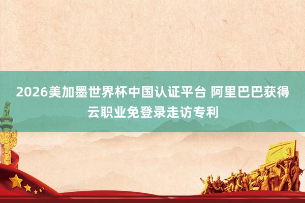 2026美加墨世界杯中国认证平台 阿里巴巴获得云职业免登录走访专利