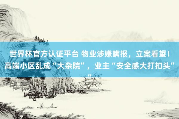 世界杯官方认证平台 物业涉嫌瞒报，立案看望！高端小区乱成“大杂院”，业主“安全感大打扣头”