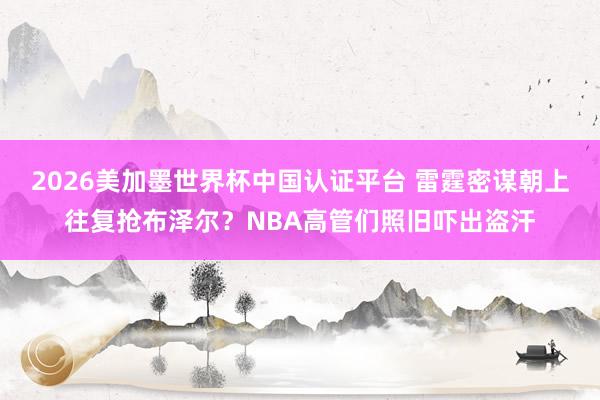 2026美加墨世界杯中国认证平台 雷霆密谋朝上往复抢布泽尔?NBA高管们照旧吓出盗汗