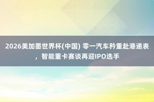 2026美加墨世界杯(中国) 零一汽车矜重赴港递表,智能重卡赛谈再迎IPO选手
