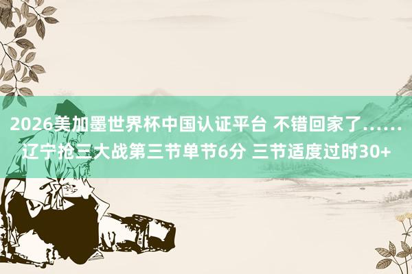 2026美加墨世界杯中国认证平台 不错回家了……辽宁抢三大战第三节单节6分 三节适度过时30+