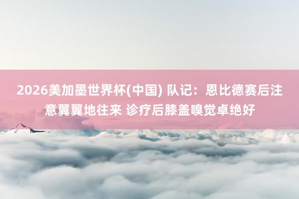 2026美加墨世界杯(中国) 队记:恩比德赛后注意翼翼地往来 诊疗后膝盖嗅觉卓绝好