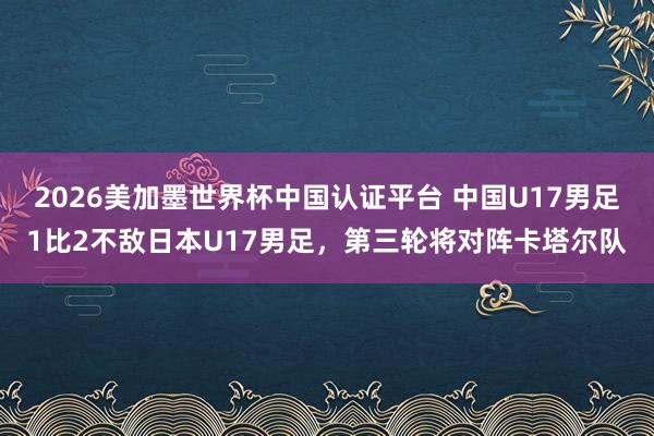 2026美加墨世界杯中国认证平台 中国U17男足1比2不敌日本U17男足,第三轮将对阵卡塔尔队