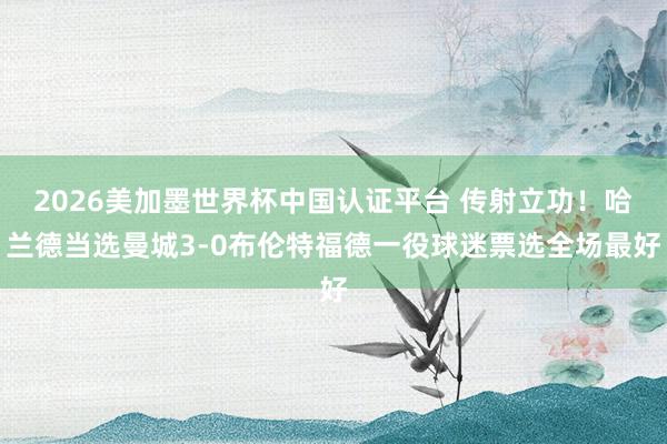 2026美加墨世界杯中国认证平台 传射立功!哈兰德当选曼城3-0布伦特福德一役球迷票选全场最好