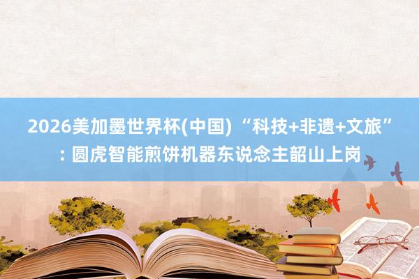 2026美加墨世界杯(中国) “科技+非遗+文旅”: 圆虎智能煎饼机器东说念主韶山上岗