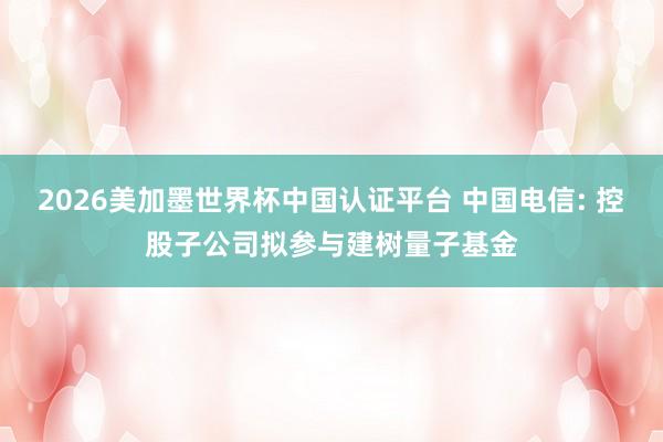 2026美加墨世界杯中国认证平台 中国电信: 控股子公司拟参与建树量子基金