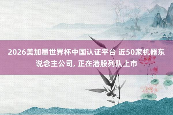 2026美加墨世界杯中国认证平台 近50家机器东说念主公司, 正在港股列队上市