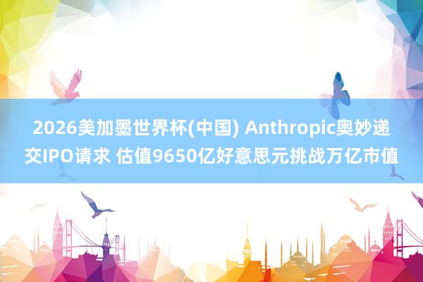 2026美加墨世界杯(中国) Anthropic奥妙递交IPO请求 估值9650亿好意思元挑战万亿市值