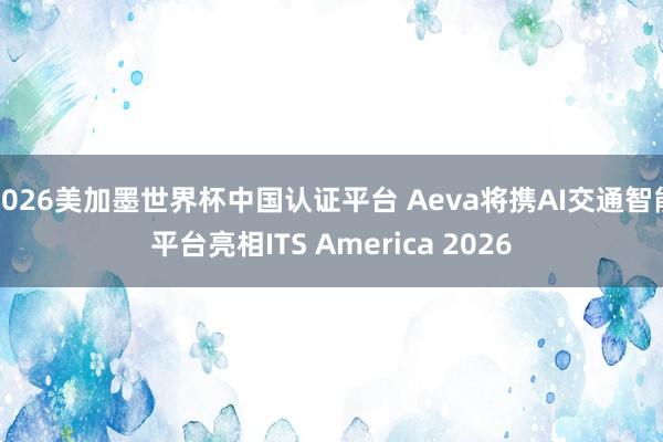2026美加墨世界杯中国认证平台 Aeva将携AI交通智能平台亮相ITS America 2026