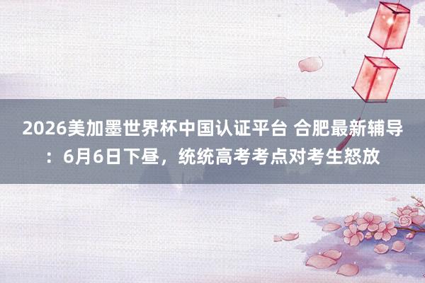 2026美加墨世界杯中国认证平台 合肥最新辅导：6月6日下昼，<a href=