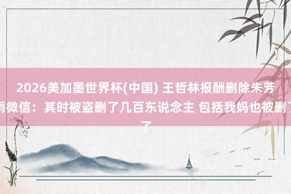 2026美加墨世界杯(中国) 王哲林报酬删除朱芳雨微信:其时被盗删了几百东说念主 包括我妈也被删了