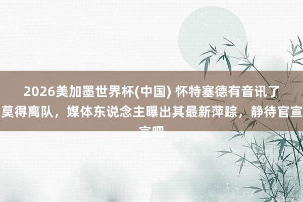 2026美加墨世界杯(中国) 怀特塞德有音讯了!莫得离队,媒体东说念主曝出其最新萍踪,静待官宣吧