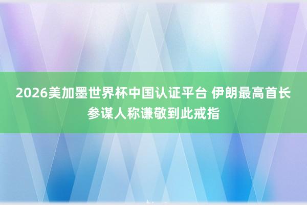 2026美加墨世界杯中国认证平台 伊朗最高首长参谋人称谦敬到此戒指