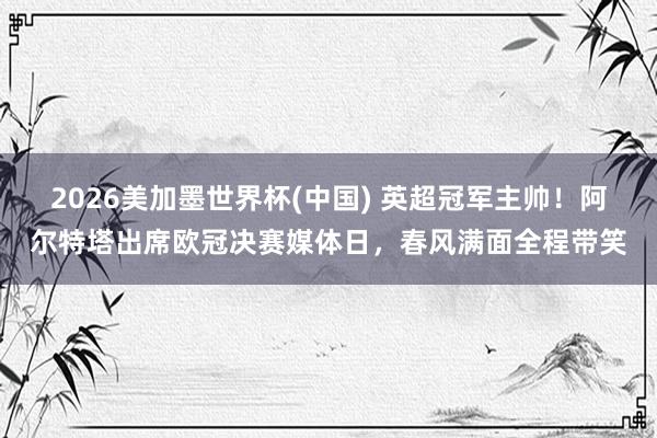 2026美加墨世界杯(中国) 英超冠军主帅！阿尔特塔出席欧冠决赛媒体日，<a href=
