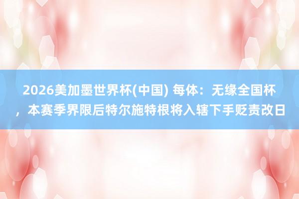 2026美加墨世界杯(中国) 每体:无缘全国杯,本赛季界限后特尔施特根将入辖下手贬责改日