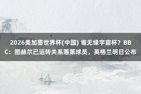 2026美加墨世界杯(中国) 谁无缘宇宙杯?BBC:图赫尔已运转关系落第球员,英格兰明日公布
