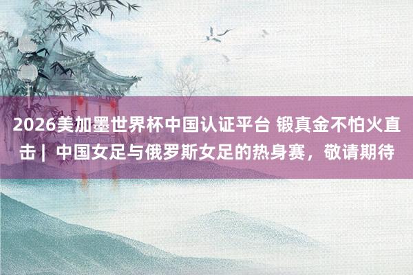 2026美加墨世界杯中国认证平台 锻真金不怕火直击 |  中国女足与俄罗斯女足的热身赛，敬请期待
