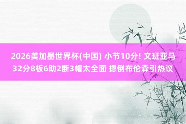 2026美加墨世界杯(中国) 小节10分! 文班亚马32分8板6助2断3帽太全面 摁倒布伦森引热议