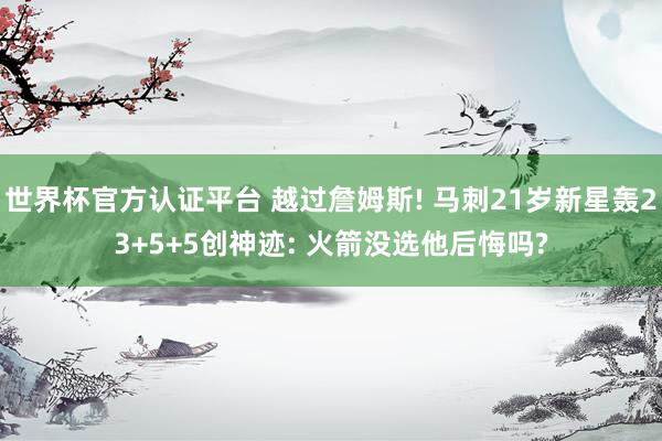 世界杯官方认证平台 越过詹姆斯! 马刺21岁新星轰23+5+5创神迹: 火箭没选他后悔吗?