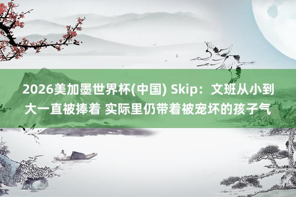 2026美加墨世界杯(中国) Skip：文班从小到大一直被捧着 实际里仍带着被宠坏的孩子气