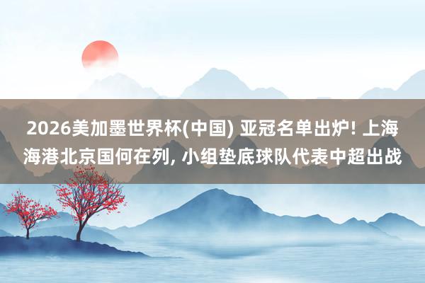 2026美加墨世界杯(中国) 亚冠名单出炉! 上海海港北京国何在列， 小组垫底球队代表中超出战
