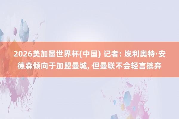 2026美加墨世界杯(中国) 记者: 埃利奥特·安德森倾向于加盟曼城, 但曼联不会轻言摈弃