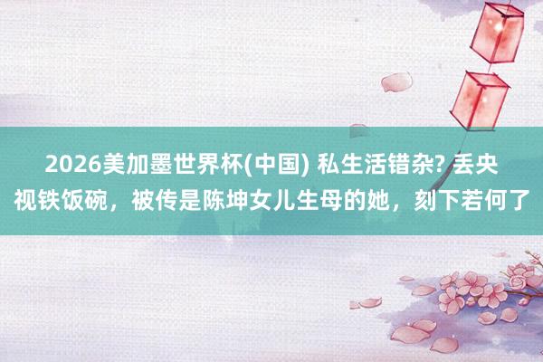 2026美加墨世界杯(中国) 私生活错杂? 丢央视铁饭碗,被传是陈坤女儿生母的她,刻下若何了