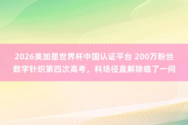 2026美加墨世界杯中国认证平台 200万粉丝数学针织第四次高考，<a href=