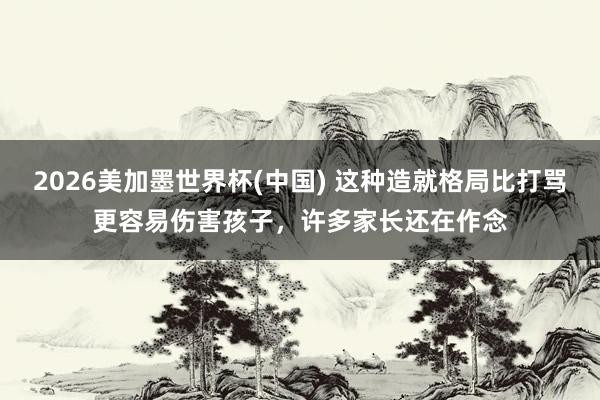 2026美加墨世界杯(中国) 这种造就格局比打骂更容易伤害孩子,许多家长还在作念