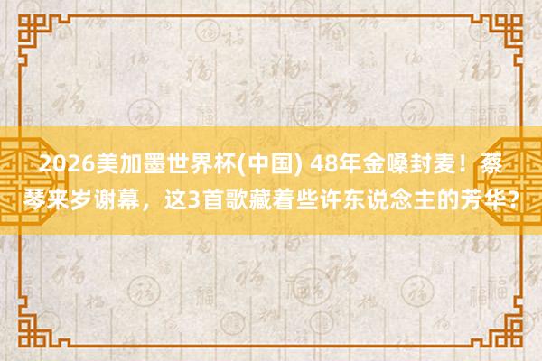 2026美加墨世界杯(中国) 48年金嗓封麦！蔡琴来岁谢幕，这3首歌藏着些许东说念主的芳华？