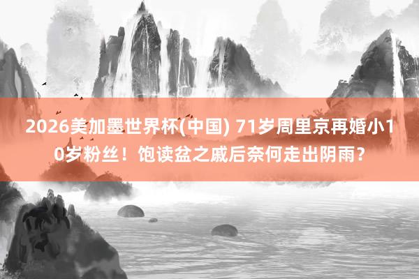 2026美加墨世界杯(中国) 71岁周里京再婚小10岁粉丝!饱读盆之戚后奈何走出阴雨?