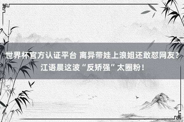 世界杯官方认证平台 离异带娃上浪姐还敢怼网友？江语晨这波“反矫强”太圈粉！