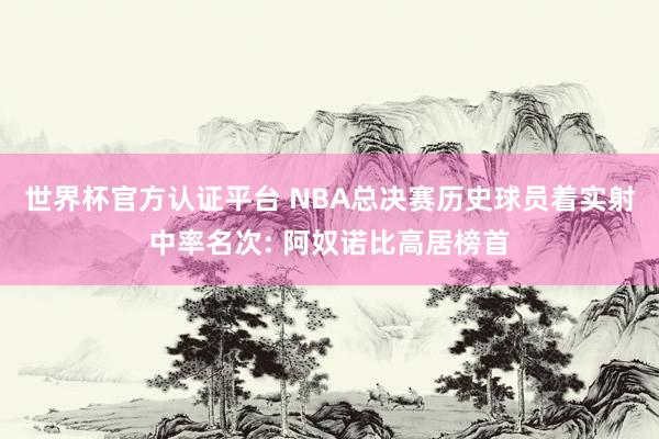 世界杯官方认证平台 NBA总决赛历史球员着实射中率名次: 阿奴诺比高居榜首