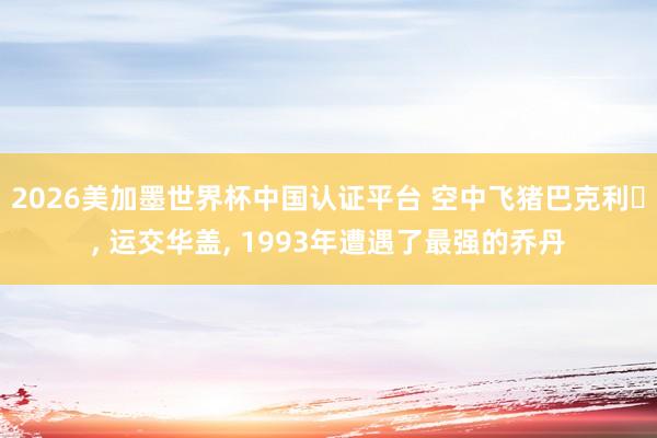 2026美加墨世界杯中国认证平台 空中飞猪巴克利‌， 运交华盖， 1993年遭遇了最强的乔丹