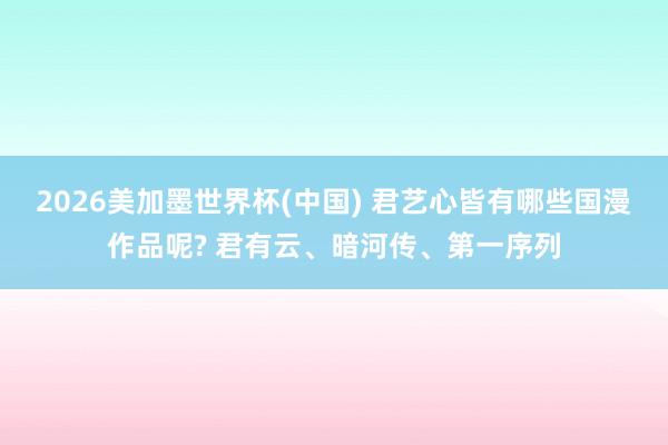 2026美加墨世界杯(中国) 君艺心皆有哪些国漫作品呢? 君有云、暗河传、第一序列